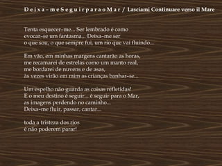 D e i x a – m e S e g u i r p a r a o M a r / Lasciami Continuare verso il Mare


Tenta esquecer–me... Ser lembrado é como
evocar–se um fantasma... Deixa–me ser
o que sou, o que sempre fui, um rio que vai fluindo...

Em vão, em minhas margens cantarão as horas,
me recamarei de estrelas como um manto real,
me bordarei de nuvens e de asas,
às vezes virão em mim as crianças banhar–se...

Um espelho não guarda as coisas refletidas!
E o meu destino é seguir... é seguir para o Mar,
as imagens perdendo no caminho...
Deixa–me fluir, passar, cantar...

toda a tristeza dos rios
é não poderem parar!
 