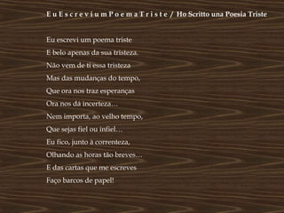 E u E s c r e v i u m P o e m a T r i s t e / Ho Scritto una Poesia Triste


Eu escrevi um poema triste
E belo apenas da sua tristeza.
Não vem de ti essa tristeza
Mas das mudanças do tempo,
Que ora nos traz esperanças
Ora nos dá incerteza…
Nem importa, ao velho tempo,
Que sejas fiel ou infiel…
Eu fico, junto à correnteza,
Olhando as horas tão breves…
E das cartas que me escreves
Faço barcos de papel!
 