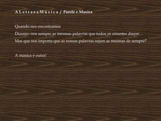 A L e t r a e a M ú s i c a / Parole e Musica


Quando nos encontramos
Dizemo–nos sempre as mesmas palavras que todos os amantes dizem…
Mas que nos importa que as nossas palavras sejam as mesmas de sempre?


A música é outra!
 