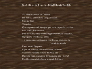 N o S i l ê n c i o T e r r í v e l / Nel Silenzio Terribile



No silêncio terrível do Cosmos
Há de ficar uma última lâmpada acesa.
Mas tão baça
Tão pobre
Que eu procurarei, às cegas, por entre os papéis revoltos,
Pelo fundo dos armários,
Pelo assoalho, onde estarão fugindo imundas ratazanas,
O pequeno crucifixo de prata
– O pequenino, o milagroso crucifixo de prata que tu
                                  [ me deste um dia
Preso a uma fita preta.
E por ele os meus lábios convulsos chorarão
Viciosos do divino contato da prata fria…
Da prata clara, silenciosa, divinamente fria – morta!
E então a derradeira luz se apagará de todo…
 