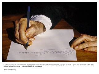 " Antes ser poeta era uma agravante, depois passou a ser uma atenuante, mas diante disto, vejo que ser poeta é agora uma credencial. " (Em 1967,
quando recebeu o título de "Cidadão Honorário de Porto Alegre")

(Foto: Liane Neves)
 