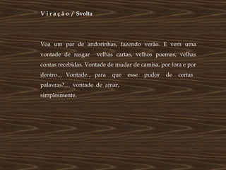V i r a ç ã o / Svolta




Voa um par de andorinhas, fazendo verão. E vem uma
vontade de rasgar        velhas cartas, velhos poemas, velhas
contas recebidas. Vontade de mudar de camisa, por fora e por
dentro… Vontade... para       que   esse   pudor   de   certas
palavras?… vontade de amar,
simplesmente.
 