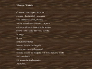 Viagem / Viaggio


O sono é uma viagem noturna:
o corpo – horizontal – no escuro
e no silêncio do trem, avança,
imperceptivelmente avança... Apenas
o relógio picota a passagem do tempo.
Sonha a alma deitada no seu ataúde:
lá longe
lá fora
no fundo do túnel,
há uma estação de chegada
(anunciam-na os galos agora)
há uma estação de chegada com a sua tabuleta ainda
toda orvalhada...
Há uma estação chamada...
AURORA!
 