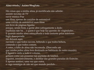 Alma errada / Anima Sbagliata

Há coisas que a minha alma, já mortificada não admite:
assistir novelas de TV
ouvir música Pop
um filme apenas de corridas de automóvel
uma corrida de automóvel num filme
um livro de páginas ligadas
porque, sendo bom, a gente abre sofregamente a dedo:
espátulas não há… e quem é que hoje faz questão de virgindades…
E quando minha alma estraçalhada a todo instante pelos telefones
fugir desesperada
me deixará aqui,
ouvindo o que todos ouvem, bebendo o que todos bebem,
comendo o que todos comem.
A estes, a falta de alma não incomoda. (Desconfio até
que minha pobre alma fora destinada ao habitante de outro mundo).
E ligarei o rádio a todo o volume,
gritarei como um possesso nas partidas de futebol,
seguirei, irresistivelmente, o desfilar das grandes paradas do Exército.
E apenas sentirei, uma vez que outra,
a vaga nostalgia de não sei que mundo perdido…
 