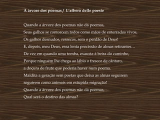A árvore dos poemas / L’albero delle poesie


Quando a árvore dos poemas não dá poemas,
Seus galhos se contorcem todos como mãos de enterrados vivos,
Os galhos desnudos, ressecos, sem o perdão de Deus!
E, depois, meu Deus, essa lenta procissão de almas retirantes…
De vez em quando uma tomba, exausta à beira do caminho,
Porque ninguém lhe chega ao lábio o frescor de cântaro,
a doçura de fruto que poderia haver num poema.
Maldita a geração sem poetas que deixa as almas seguirem
seguirem como animais em estupida migração!
Quando a árvore dos poemas não dá poemas,
Qual será o destino das almas?
 