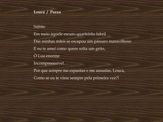 Louca / Pazza


Súbito
Em meio àquele escuro quarteirão fabril
Das minhas mãos se escapou um pássaro maravilhoso
E eu te amei como quem solta um grito,
Ó Lua enorme
Incompreensível…
Por que sempre me espantas e me assustas, Louca,
Como se eu te visse sempre pela primeira vez?!
 