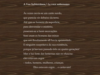 A Voz Subterrânea / La voce sotterranea


Às vezes ouvia-se um canto surdo,
que parecia vir debaixo da terra.
Até que os homens da superfície,
para desvendar o mistério,
puseram-se a fazer escavações.
Sim! eram os homens das minas
que um desabamento ali havia aprisionado.
E ninguém suspeitava da sua existência,
porque já haviam passado três ou quatro gerações!
Mas a luz forte das lanternas não os ofuscou:
eles estavam cegos
– todos, homens, mulheres, crianças.
         Eles estavam cegos… e cantavam!
 