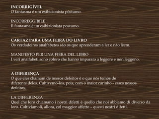 INCORRIGÍVEL
O fantasma é um exibicionista póstumo.

INCORREGGIBILE
Il fantasma è un esibizionista postumo.


CARTAZ PARA UMA FEIRA DO LIVRO
Os verdadeiros analfabetos são os que aprenderam a ler e não lêem.

MANIFESTO PER UNA FIERA DEL LIBRO
I veri analfabeti sono coloro che hanno imparato a leggere e non leggono.


A DIFERENÇA
O que eles chamam de nossos defeitos é o que nós temos de
diferente deles. Cultivemo-los, pois, com o maior carinho - esses nossos
defeitos.

LA DIFFERENZA
Quel che loro chiamano i nostri difetti è quello che noi abbiamo di diverso da
loro. Coltiviamoli, allora, col maggior affetto – questi nostri difetti.
 