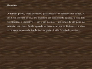Momento


O homem parou, cheio de dedos, para procurar os fósforos nos bolsos. A
insidiosa frescura do mar lhe mandou um pensamento suicida. E veio um
riso límpido, e irresistível – em i, em a, em o – do fundo de um pátio da
infância. Um riso... Senão quando o homem achou os fósforos e a vida
recomeçou. Apressada, implacável, urgente. A vida é cheia de pacotes...
 