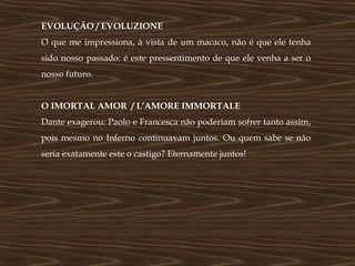 EVOLUÇÃO / EVOLUZIONE
O que me impressiona, à vista de um macaco, não é que ele tenha
sido nosso passado: é este pressentimento de que ele venha a ser o
nosso futuro.


O IMORTAL AMOR / L’AMORE IMMORTALE
Dante exagerou: Paolo e Francesca não poderiam sofrer tanto assim,
pois mesmo no Inferno continuavam juntos. Ou quem sabe se não
seria exatamente este o castigo? Eternamente juntos!
 