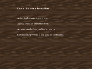 E n v e l h e c e r / Invecchiare



Antes, todos os caminhos iam.

Agora, todos os caminhos vêm.

A casa é acolhedora, os livros poucos.

E eu mesmo preparo o chá para os fantasmas.
 