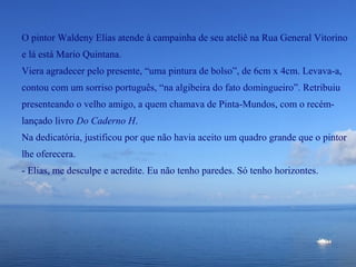 O pintor Waldeny Elias atende à campainha de seu ateliê na Rua General Vitorino
e lá está Mario Quintana.
Viera agradecer pelo presente, “uma pintura de bolso”, de 6cm x 4cm. Levava-a,
contou com um sorriso português, “na algibeira do fato domingueiro”. Retribuiu
presenteando o velho amigo, a quem chamava de Pinta-Mundos, com o recém-
lançado livro Do Caderno H.
Na dedicatória, justificou por que não havia aceito um quadro grande que o pintor
lhe oferecera.
- Elias, me desculpe e acredite. Eu não tenho paredes. Só tenho horizontes.
 