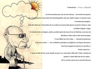 Confessional - A Vaca e o Hipogrifo



                         ...Eu fui um menino por tráz de uma vidraça - um menino de aquário.

Via o mundo passar como numa tela cinematográfica, mas que repetia sempre as mesmas cenas,

                                                                        as mesmas personagens.

Tudo tão chato que o desenrolar da rua acabava me parecendo apenas em preto-e-branco, como

                                                                      nos filmes daquele tempo.

  O colorido todo se refugiava, então, nas ilustrações dos meus livros de histórias, com seus reis

                                                  hieráticos e belos como os das cartas de jogar.

                                         E suas filhas nas torres altas — inacessíveis princesas.

          Com seus cavalos — uns verdadeiros príncipes na elegância e na riqueza dos jaezes.

                                                   Seus bravos pajens (eu queria ser um deles...)

                                                                              Porém, sobrevivi...

   E aqui, do lado de fora, neste mundo em que vivo, como tudo é diferente! Tudo, ó menino do

                                                       aquário, é muito diferente do teu sonho...

                                                   (Só os cavalos conservam a natural nobreza).
 