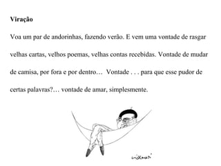 Viração

Voa um par de andorinhas, fazendo verão. E vem uma vontade de rasgar

velhas cartas, velhos poemas, velhas contas recebidas. Vontade de mudar

de camisa, por fora e por dentro… Vontade . . . para que esse pudor de

certas palavras?… vontade de amar, simplesmente.
 