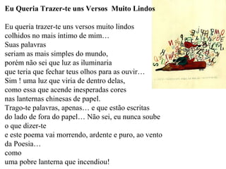 Eu Queria Trazer-te uns Versos Muito Lindos

Eu queria trazer-te uns versos muito lindos
colhidos no mais íntimo de mim…
Suas palavras
seriam as mais simples do mundo,
porém não sei que luz as iluminaria
que teria que fechar teus olhos para as ouvir…
Sim ! uma luz que viria de dentro delas,
como essa que acende inesperadas cores
nas lanternas chinesas de papel.
Trago-te palavras, apenas… e que estão escritas
do lado de fora do papel… Não sei, eu nunca soube
o que dizer-te
e este poema vai morrendo, ardente e puro, ao vento
da Poesia…
como
uma pobre lanterna que incendiou!
 