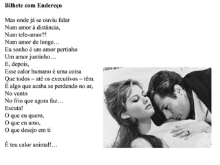 Bilhete com Endereço

Mas onde já se ouviu falar
Num amor à distância,
Num tele-amor?!
Num amor de longe…
Eu sonho é um amor pertinho
Um amor juntinho…
E, depois,
Esse calor humano é uma coisa
Que todos – até os executivos – têm.
É algo que acaba se perdendo no ar,
No vento
No frio que agora faz…
Escuta!
O que eu quero,
O que eu amo,
O que desejo em ti

È teu calor animal!…
 