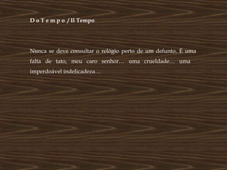 D o T e m p o / Il Tempo




Nunca se deve consultar o relógio perto de um defunto. É uma
falta de tato, meu caro senhor… uma crueldade… uma
imperdoável indelicadeza…
 
