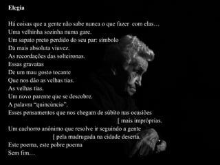 Elegia

Há coisas que a gente não sabe nunca o que fazer com elas…
Uma velhinha sozinha numa gare.
Um sapato preto perdido do seu par: símbolo
Da mais absoluta viuvez.
As recordações das solteironas.
Essas gravatas
De um mau gosto tocante
Que nos dão as velhas tias.
As velhas tias.
Um novo parente que se descobre.
A palavra “quincúncio”.
Esses pensamentos que nos chegam de súbito nas ocasiões
                                           [ mais impróprias.
Um cachorro anônimo que resolve ir seguindo a gente
                  [ pela madrugada na cidade deserta.
Este poema, este pobre poema
Sem fim…
 