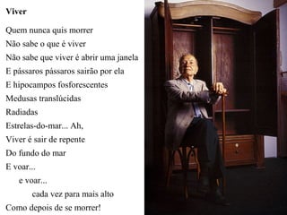 Viver

Quem nunca quis morrer
Não sabe o que é viver
Não sabe que viver é abrir uma janela
E pássaros pássaros sairão por ela
E hipocampos fosforescentes
Medusas translúcidas
Radiadas
Estrelas-do-mar... Ah,
Viver é sair de repente
Do fundo do mar
E voar...
   e voar...
        cada vez para mais alto
Como depois de se morrer!
 