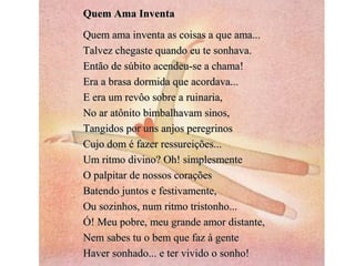 Quem Ama Inventa
Quem ama inventa as coisas a que ama...
Talvez chegaste quando eu te sonhava.
Então de súbito acendeu-se a chama!
Era a brasa dormida que acordava...
E era um revôo sobre a ruinaria,
No ar atônito bimbalhavam sinos,
Tangidos por uns anjos peregrinos
Cujo dom é fazer ressureições...
Um ritmo divino? Oh! simplesmente
O palpitar de nossos corações
Batendo juntos e festivamente,
Ou sozinhos, num ritmo tristonho...
Ó! Meu pobre, meu grande amor distante,
Nem sabes tu o bem que faz à gente
Haver sonhado... e ter vivido o sonho!
 