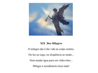 XIX Dos Milagres

O milagre não é dar vida ao corpo extinto,

Ou luz ao cego, ou eloqüência ao mudo...

 Nem mudar água pura em vinho tinto...

    Milagre é acreditarem nisso tudo!
 