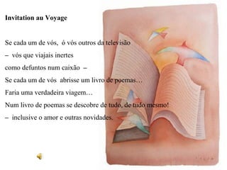 Invitation au Voyage


Se cada um de vós, ó vós outros da televisão
– vós que viajais inertes
como defuntos num caixão –
Se cada um de vós abrisse um livro de poemas…
Faria uma verdadeira viagem…
Num livro de poemas se descobre de tudo, de tudo mesmo!
– inclusive o amor e outras novidades.
 