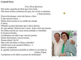 Cocktail Party

                              Para Elena Quintana
Não tenho vergonha de dizer que estou triste,
Não dessa tristeza criminosa dos que, em vez de se matarem,
                                               [ fazem poemas:
Estou triste porque vocês são burros e feios
E não morrem nunca…
Minha alma assenta-se no cordão da calçada
E chora,
Olhando as poças barrentas que a chuva deixou.
Eu sigo adiante. Misturo-me a vocês. Acho vocês uns amores.
Na minha cara há um vasto sorriso pintado a vermelhão.
E trocamos brindes,
Acreditamos em tudo o que vem nos jornais.
Somos democratas e escravocratas.
Nossas almas? Sei lá!
Mas como são belos os filmes coloridos!
(Ainda mais os de assuntos bíblicos…)
Desce o crepúscolo
E, quando a primeira estrelinha ia refletir-se em todas as
                                           [ poças d’água,
Acenderam-se de súbito os postes de iluminação!
 