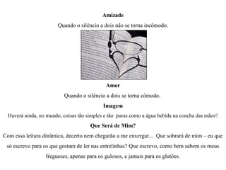 Amizade
                        Quando o silêncio a dois não se torna incômodo.




                                             Amor
                          Quando o silêncio a dois se torna cômodo.
                                            Imagem
  Haverá ainda, no mundo, coisas tão simples e tão puras como a água bebida na concha das mãos?
                                      Que Será de Mim?
Com essa leitura dinâmica, decerto nem chegarão a me enxergar... Que sobrará de mim – eu que
 só escrevo para os que gostam de ler nas entrelinhas? Que escrevo, como bem sabem os meus
                  fregueses, apenas para os gulosos, e jamais para os glutões.
 