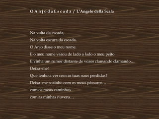 O A n j o d a E s c a d a / L’Angelo della Scala




Na volta da escada,
Na volta escura da escada.
O Anjo disse o meu nome.
E o meu nome varou de lado a lado o meu peito.
E vinha um rumor distante de vozes clamando clamando…
Deixa–me!
Que tenho a ver com as tuas naus perdidas?
Deixa–me sozinho com os meus pássaros…
com os meus caminhos…
com as minhas nuvens…
 