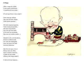 O Mapa

Olho o mapa da cidade
Como quem examinasse
A anatomia de um corpo...

(É nem que fosse o meu corpo!)

Sinto uma dor infinita
Das ruas de Porto Alegre
Onde jamais passarei...

Há tanta esquina esquisita,
Tanta nuança de paredes,
Há tanta moça bonita
Nas ruas que não andei
(E há uma rua encantada
Que nem em sonhos sonhei...)

Quando eu for, um dia desses,
Poeira ou folha levada
No vento da madrugada,
Serei um pouco do nada
Invisível, delicioso

Que faz com que o teu ar
Pareça mais um olhar,
Suave mistério amoroso,
Cidade de meu andar
(Deste já tão longo andar!)

E talvez de meu repouso...
 
