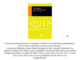 Con una frase Quintana riesce a riassumere il male di vivere dell’uomo contemporaneo:
                   tutta la tristezza dei fiumi sta nel non potersi fermare.
     La poesia di Quintana è invece fatta di immagini in volo e pensieri illuminanti, che
spingono a fermarsi per riflettere, per contemplare i microcosmi della natura, per prendere
il tempo di ascoltare e rivolgersi all’Altro: Volevo portarti dei versi molto belli… Ti porto
           invece queste mani vuote che stan prendendo la forma del tuo seno.
                                        Claudio Pozzani
 