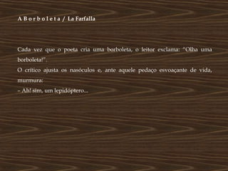 A B o r b o l e t a / La Farfalla




Cada vez que o poeta cria uma borboleta, o leitor exclama: “Olha uma
borboleta!”.
O crítico ajusta os nasóculos e, ante aquele pedaço esvoaçante de vida,
murmura:
– Ah! sim, um lepidóptero...
 