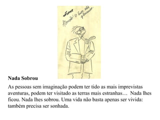 Nada Sobrou
As pessoas sem imaginação podem ter tido as mais imprevistas
aventuras, podem ter visitado as terras mais estranhas… Nada lhes
ficou. Nada lhes sobrou. Uma vida não basta apenas ser vivida:
também precisa ser sonhada.
 