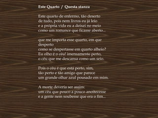 Este Quarto / Questa stanza

Este quarto de enfermo, tão deserto
de tudo, pois nem livros eu já leio
e a própria vida eu a deixei no meio
como um romance que ficasse aberto...

que me importa esse quarto, em que
desperto
como se despertasse em quarto alheio?
Eu olho é o céu! imensamente perto,
o céu que me descansa como um seio.

Pois o céu é que está perto, sim,
tão perto e tão amigo que parece
um grande olhar azul pousado em mim.

A morte deveria ser assim:
um céu que pouco a pouco anoitecesse
e a gente nem soubesse que era o fim...
 