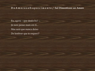 D o A m o r o s o E s q u e c i m e n t o / Sul Dimenticare un Amore




Eu, agora – que desfecho! –,
Já nem penso mais em ti...
Mas será que nunca deixo
De lembrar que te esqueci?
 