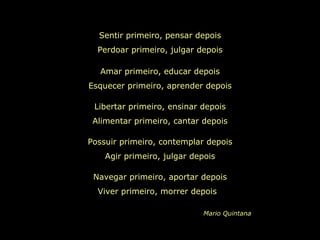 Sentir primeiro, pensar depois Perdoar primeiro, julgar depois Amar primeiro, educar depois Esquecer primeiro, aprender depois Libertar primeiro, ensinar depois Alimentar primeiro, cantar depois Possuir primeiro, contemplar depois Agir primeiro, julgar depois Navegar primeiro, aportar depois Viver primeiro, morrer depois  Mario Quintana 