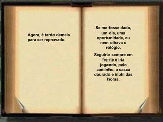 Agora, é tarde demais para ser reprovado.    Se me fosse dado, um dia, uma oportunidade, eu nem olhava o relógio. Seguiria sempre em frente e iria jogando, pelo caminho, a casca dourada e inútil das horas. 