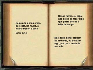 Seguraria o meu amor, que está,   há muito,   à minha frente, e diria: Eu te amo.       Dessa forma, eu digo: não deixe de fazer algo que gosta devido à falta de tempo. Não deixe de ter alguém ao seu lado, ou de fazer algo, por puro medo de ser feliz. 