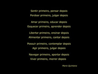 Sentir primeiro, pensar depois Perdoar primeiro, julgar depois Amar primeiro, educar depois Esquecer primeiro, aprender depois Libertar primeiro, ensinar depois Alimentar primeiro, cantar depois Possuir primeiro, contemplar depois Agir primeiro, julgar depois Navegar primeiro, aportar depois Viver primeiro, morrer depois  Mario Quintana 