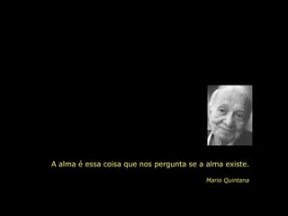 A alma é essa coisa que nos pergunta se a alma existe. Mario Quintana 