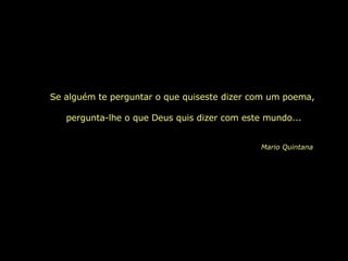 Se alguém te perguntar o que quiseste dizer com um poema,  pergunta-lhe o que Deus quis dizer com este mundo... Mario Quintana 