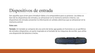 Dispositivos de entrada
Son aquellos que sirven para introducir datos a la computadora para su proceso. Los datos se
leen de los dispositivos de entrada y se almacenan en la memoria central o interna. Los
dispositivos de entrada convierten la información en señales eléctricas que se almacenan en la
memoria central.
Estos son:
Teclado: Un teclado se compone de una serie de teclas agrupadas en funciones es un periférico
de entrada o dispositivo, en parte inspirado en el teclado de las máquinas de escribir, que utiliza
una disposición de botones o teclas.
 