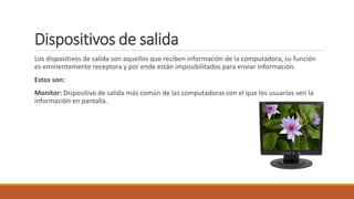 Dispositivos de salida
Los dispositivos de salida son aquellos que reciben información de la computadora, su función
es eminentemente receptora y por ende están imposibilitados para enviar información.
Estos son:
Monitor: Dispositivo de salida más común de las computadoras con el que los usuarios ven la
información en pantalla.
 