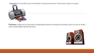 -
Impresora: Es el periférico que el ordenador utiliza para presentar información impresa en papel.
Parlantes: Cada vez las usa más la computadora para el manejo de sonidos, para la cual se utiliza
como salida algún tipo de bocinas.
 