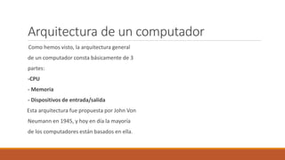 Arquitectura de un computador
Como hemos visto, la arquitectura general
de un computador consta básicamente de 3
partes:
-CPU
- Memoria
- Dispositivos de entrada/salida
Esta arquitectura fue propuesta por John Von
Neumann en 1945, y hoy en día la mayoría
de los computadores están basados en ella.
 