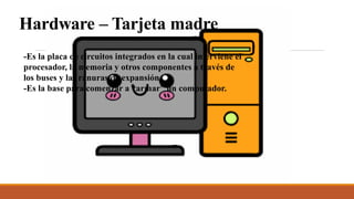 Hardware – Tarjeta madre
-Es la placa de circuitos integrados en la cual interviene el
procesador, la memoria y otros componentes a través de
los buses y las ranuras de expansión.
-Es la base para comenzar a “armar” un computador.
 
