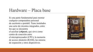 Hardware – Placa base
Es una parte fundamental para montar
cualquier computadora personal
de escritorio o portátil. Tiene instalados
una serie de circuitos integrados, entre
los que se encuentra
el auxiliar (chipset), que sirve como
centro de conexión entre
el microprocesador (CPU), la memoria
de acceso aleatorio (RAM), las ranuras
de expansión y otros dispositivos.
 