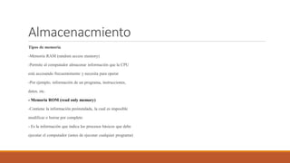 Almacenacmiento
Tipos de memoria
-Memoria RAM (random access memory)
-Permite al computador almacenar información que la CPU
está accesando frecuentemente y necesita para operar
-Por ejemplo, información de un programa, instrucciones,
datos, etc.
- Memoria ROM (read only memory)
-Contiene la información preinstalada, la cual es imposible
modificar o borrar por completo
- Es la información que indica los procesos básicos que debe
ejecutar el computador (antes de ejecutar cualquier programa)
 