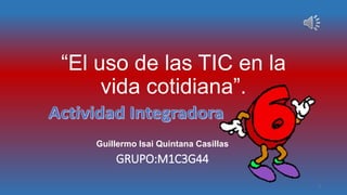 “El uso de las TIC en la
vida cotidiana”.
Guillermo Isai Quintana Casillas
GRUPO:M1C3G44
1
 