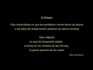 El Milagro Días maravillosos en que los periódicos vienen llenos de poesia y del labio del amigo brotan palabras de eterno encanto Días mágicos en que los burgueses espían,  a través de los cristales de las oficinas,  la gracia gratuita de las nubes Mario Quintana 